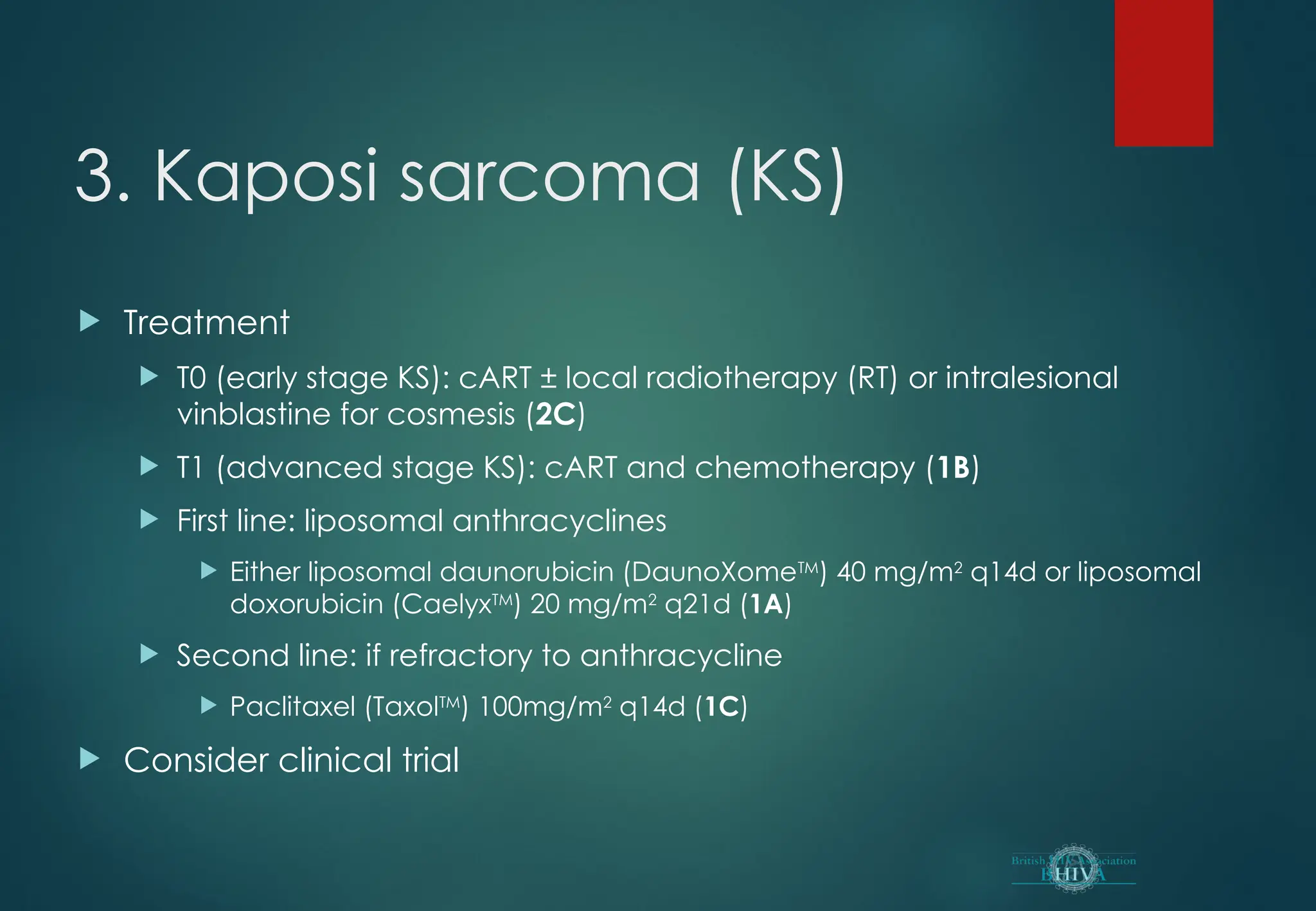 3. Kaposi sarcoma (KS)
 Treatment
 T0 (early stage KS): cART ± local radiotherapy (RT) or intralesional
vinblastine for cosmesis (2C)
 T1 (advanced stage KS): cART and chemotherapy (1B)
 First line: liposomal anthracyclines
 Either liposomal daunorubicin (DaunoXomeTM
) 40 mg/m2
q14d or liposomal
doxorubicin (CaelyxTM
) 20 mg/m2
q21d (1A)
 Second line: if refractory to anthracycline
 Paclitaxel (TaxolTM
) 100mg/m2
q14d (1C)
 Consider clinical trial
 