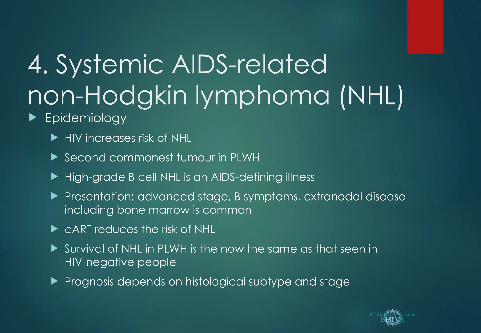4. Systemic AIDS-related
non-Hodgkin lymphoma (NHL)
 Epidemiology
 HIV increases risk of NHL
 Second commonest tumour in PLWH
 High-grade B cell NHL is an AIDS-defining illness
 Presentation: advanced stage, B symptoms, extranodal disease
including bone marrow is common
 cART reduces the risk of NHL
 Survival of NHL in PLWH is the now the same as that seen in
HIV-negative people
 Prognosis depends on histological subtype and stage
 