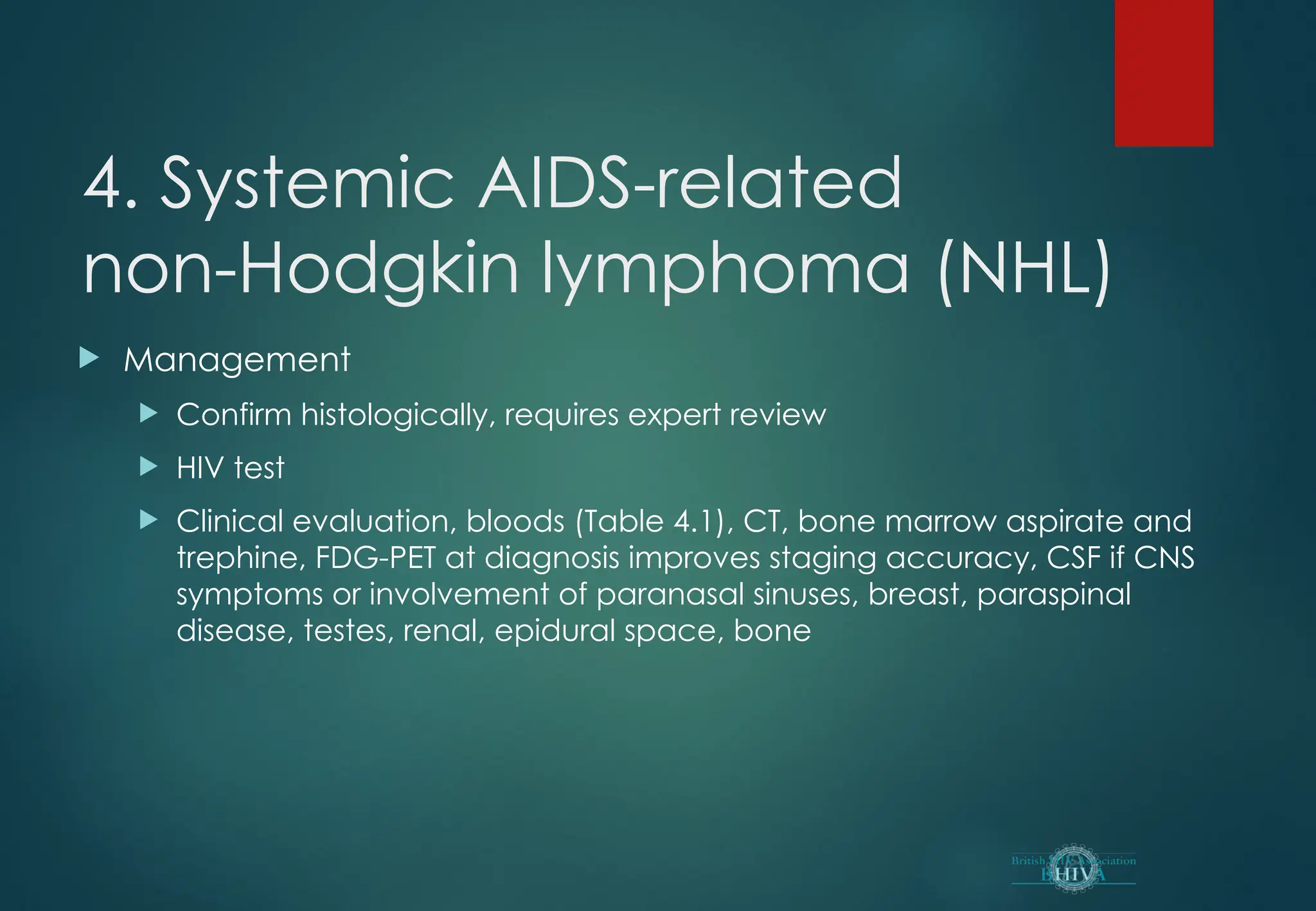 4. Systemic AIDS-related
non-Hodgkin lymphoma (NHL)
 Management
 Confirm histologically, requires expert review
 HIV test
 Clinical evaluation, bloods (Table 4.1), CT, bone marrow aspirate and
trephine, FDG-PET at diagnosis improves staging accuracy, CSF if CNS
symptoms or involvement of paranasal sinuses, breast, paraspinal
disease, testes, renal, epidural space, bone
 