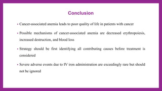 Conclusion
• Cancer-associated anemia leads to poor quality of life in patients with cancer
• Possible mechanisms of cancer-associated anemia are decreased erythropoiesis,
increased destruction, and blood loss
• Strategy should be first identifying all contributing causes before treatment is
considered
• Severe adverse events due to IV iron administration are exceedingly rare but should
not be ignored
 