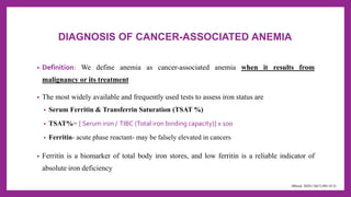 DIAGNOSIS OF CANCER-ASSOCIATED ANEMIA
• Definition: We define anemia as cancer-associated anemia when it results from
malignancy or its treatment
• The most widely available and frequently used tests to assess iron status are
• Serum Ferritin & Transferrin Saturation (TSAT %)
• TSAT%= [ Serum iron / TIBC (Total iron binding capacity)] x 100
• Ferritin- acute phase reactant- may be falsely elevated in cancers
• Ferritin is a biomarker of total body iron stores, and low ferritin is a reliable indicator of
absolute iron deficiency
(Blood. 2020;136(7):801-813)
 