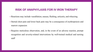 RISK OF ANAPHYLAXIS FOR IV IRON THERAPY
• Reactions may include vasodilation, nausea, flushing, urticaria, and wheezing.
• Sternal chest pain and lower back pain may be a consequence of erythropoiesis and
marrow expansion
• Requires meticulous observation, and, in the event of an adverse reaction, prompt
recognition and severity-related interventions by well-trained medical and nursing
staff
 