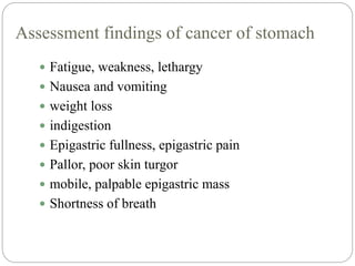 Assessment findings of cancer of stomach
 Fatigue, weakness, lethargy
 Nausea and vomiting
 weight loss
 indigestion
 Epigastric fullness, epigastric pain
 Pallor, poor skin turgor
 mobile, palpable epigastric mass
 Shortness of breath
 