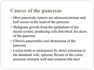 Cancer of the pancreas
 Most pancreatic tumors are adenocarcinomas and
half occurs in the head of the pancreas
 Malignant growth from the epithelium of the
ductal system, producing cells that block the ducts
of the pancreas.
 Fibrosis pancreatitis and obstruction of the
pancreas
 Lesion tends to metastasize by direct extension to
the duodenal wall, spleenic flexure of the colon,
posterior stomach wall and common bile duct
 