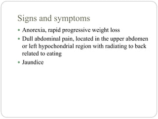 Signs and symptoms
 Anorexia, rapid progressive weight loss
 Dull abdominal pain, located in the upper abdomen
or left hypochondrial region with radiating to back
related to eating
 Jaundice
 