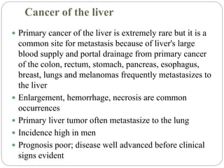 Cancer of the liver
 Primary cancer of the liver is extremely rare but it is a
common site for metastasis because of liver's large
blood supply and portal drainage from primary cancer
of the colon, rectum, stomach, pancreas, esophagus,
breast, lungs and melanomas frequently metastasizes to
the liver
 Enlargement, hemorrhage, necrosis are common
occurrences
 Primary liver tumor often metastasize to the lung
 Incidence high in men
 Prognosis poor; disease well advanced before clinical
signs evident
 