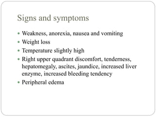 Signs and symptoms
 Weakness, anorexia, nausea and vomiting
 Weight loss
 Temperature slightly high
 Right upper quadrant discomfort, tenderness,
hepatomegaly, ascites, jaundice, increased liver
enzyme, increased bleeding tendency
 Peripheral edema
 