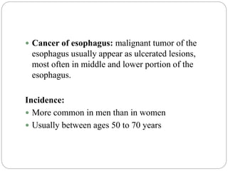  Cancer of esophagus: malignant tumor of the
esophagus usually appear as ulcerated lesions,
most often in middle and lower portion of the
esophagus.
Incidence:
 More common in men than in women
 Usually between ages 50 to 70 years
 