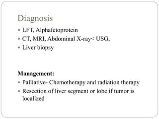Diagnosis
 LFT, Alphafetoprotein
 CT, MRI, Abdominal X-ray< USG,
 Liver biopsy
Management:
 Palliative- Chemotherapy and radiation therapy
 Resection of liver segment or lobe if tumor is
localized
 