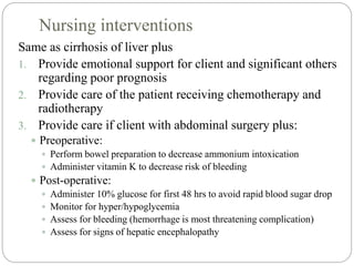 Nursing interventions
Same as cirrhosis of liver plus
1. Provide emotional support for client and significant others
regarding poor prognosis
2. Provide care of the patient receiving chemotherapy and
radiotherapy
3. Provide care if client with abdominal surgery plus:
 Preoperative:
 Perform bowel preparation to decrease ammonium intoxication
 Administer vitamin K to decrease risk of bleeding
 Post-operative:
 Administer 10% glucose for first 48 hrs to avoid rapid blood sugar drop
 Monitor for hyper/hypoglycemia
 Assess for bleeding (hemorrhage is most threatening complication)
 Assess for signs of hepatic encephalopathy
 