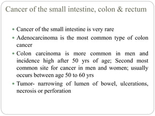 Cancer of the small intestine, colon & rectum
 Cancer of the small intestine is very rare
 Adenocarcinoma is the most common type of colon
cancer
 Colon carcinoma is more common in men and
incidence high after 50 yrs of age; Second most
common site for cancer in men and women; usually
occurs between age 50 to 60 yrs
 Tumor- narrowing of lumen of bowel, ulcerations,
necrosis or perforation
 