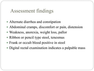 Assessment findings
 Alternate diarrhea and constipation
 Abdominal cramps, discomfort or pain, distension
 Weakness, anorexia, weight loss, pallor
 Ribbon or pencil type stool, tenesmus
 Frank or occult blood positive in stool
 Digital rectal examination indicates a palpable mass
 