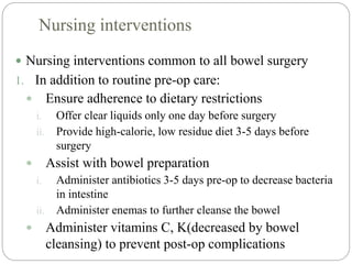 Nursing interventions
 Nursing interventions common to all bowel surgery
1. In addition to routine pre-op care:
 Ensure adherence to dietary restrictions
i. Offer clear liquids only one day before surgery
ii. Provide high-calorie, low residue diet 3-5 days before
surgery
 Assist with bowel preparation
i. Administer antibiotics 3-5 days pre-op to decrease bacteria
in intestine
ii. Administer enemas to further cleanse the bowel
 Administer vitamins C, K(decreased by bowel
cleansing) to prevent post-op complications
 