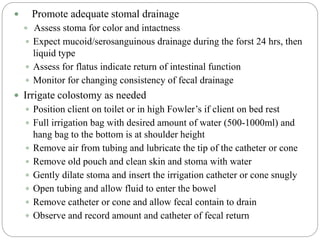 Promote adequate stomal drainage
 Assess stoma for color and intactness
 Expect mucoid/serosanguinous drainage during the forst 24 hrs, then
liquid type
 Assess for flatus indicate return of intestinal function
 Monitor for changing consistency of fecal drainage
 Irrigate colostomy as needed
 Position client on toilet or in high Fowler’s if client on bed rest
 Full irrigation bag with desired amount of water (500-1000ml) and
hang bag to the bottom is at shoulder height
 Remove air from tubing and lubricate the tip of the catheter or cone
 Remove old pouch and clean skin and stoma with water
 Gently dilate stoma and insert the irrigation catheter or cone snugly
 Open tubing and allow fluid to enter the bowel
 Remove catheter or cone and allow fecal contain to drain
 Observe and record amount and catheter of fecal return
 