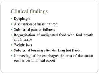 Clinical findings
 Dysphagia
 A sensation of mass in throat
 Substernal pain or fullness
 Regurgitation of undigested food with foul breath
and hiccups
 Weight loss
 Substernal burning after drinking hot fluids
 Narrowing of the esophagus the area of the tumor
seen in barium meal report
 