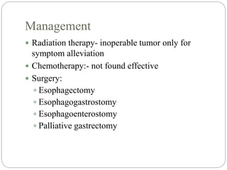 Management
 Radiation therapy- inoperable tumor only for
symptom alleviation
 Chemotherapy:- not found effective
 Surgery:
 Esophagectomy
 Esophagogastrostomy
 Esophagoenterostomy
 Palliative gastrectomy
 