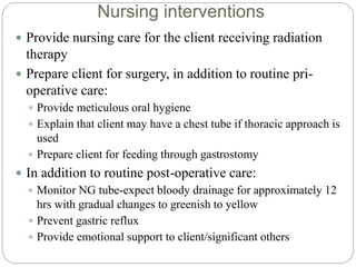 Nursing interventions
 Provide nursing care for the client receiving radiation
therapy
 Prepare client for surgery, in addition to routine pri-
operative care:
 Provide meticulous oral hygiene
 Explain that client may have a chest tube if thoracic approach is
used
 Prepare client for feeding through gastrostomy
 In addition to routine post-operative care:
 Monitor NG tube-expect bloody drainage for approximately 12
hrs with gradual changes to greenish to yellow
 Prevent gastric reflux
 Provide emotional support to client/significant others
 