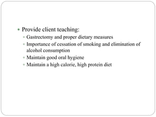  Provide client teaching:
 Gastrectomy and proper dietary measures
 Importance of cessation of smoking and elimination of
alcohol consumption
 Maintain good oral hygiene
 Maintain a high calorie, high protein diet
 