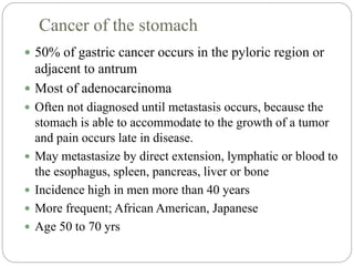 Cancer of the stomach
 50% of gastric cancer occurs in the pyloric region or
adjacent to antrum
 Most of adenocarcinoma
 Often not diagnosed until metastasis occurs, because the
stomach is able to accommodate to the growth of a tumor
and pain occurs late in disease.
 May metastasize by direct extension, lymphatic or blood to
the esophagus, spleen, pancreas, liver or bone
 Incidence high in men more than 40 years
 More frequent; African American, Japanese
 Age 50 to 70 yrs
 