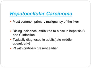 Hepatocellular Carcinoma
 Most common primary malignancy of the liver
 Rising incidence, attributed to a rise in hepatitis B
and C infection
 Typically diagnosed in adults(late middle
age/elderly)
 Pt with cirrhosis present earlier
 