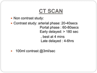 CT SCAN
 Non contrast study:
 Contrast study: arterial phase: 20-40secs
Portal phase : 60-80secs
Early delayed: > 180 sec
, best at 4 mins
Late delayed : 4-6hrs
 100ml contrast @3ml/sec
 