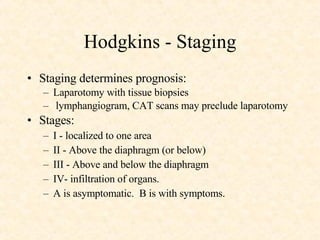 Hodgkins - Staging Staging determines prognosis:  Laparotomy with tissue biopsies lymphangiogram, CAT scans may preclude laparotomy  Stages:  I - localized to one area  II - Above the diaphragm (or below)  III - Above and below the diaphragm  IV- infiltration of organs.  A is asymptomatic.  B is with symptoms. 