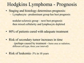 Hodgkins Lymphoma - Prognosis Staging and histology determines prognosis:  Lymphocyte –predominant group has best prognosis  nodular-sclerosis group – next best prognosis  then mixed cellularity and lymphocyte depleted 80% of patients cured with adequate treatment Risk of secondary tumor increases in time (perhaps caused by treatment -  Same area as radiation,  different cell type, three year interval ) Risk of leukemia  -3% in 10 years 