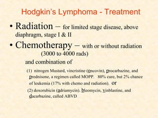 Hodgkin’s Lymphoma - Treatment Radiation –  for limited stage disease, above diaphragm, stage I & II Chemotherapy –  with or without radiation  (3000 to 4000 rads)  and combination of  (1)  nitrogen Mustard, vincristine ( o ncovin),  p rocarbazine, and  p rednisone, a regimen called MOPP.  80% cure, but 2% chance of leukemia (17% with chemo and radiation).  or (2) doxorubicin ( a driamycin).  b leomycin,  v inblastine, and  d acarbazine, called ABVD 