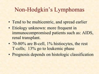 Non-Hodgkin’s Lymphomas Tend to be multicentric, and spread earlier Etiology unknown: more frequent in immunocompromised patients such as: AIDS, renal transplant. 70-80% are B-cell, 1% histiocytes, the rest  T-cells;  13% go to leukemic phase Prognosis depends on histologic classification 