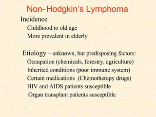 Non - Hodgkin’s Lymphoma Incidence Childhood to old age More prevalent in elderly  Etiology  – unknown, but predisposing factors: Occupation (chemicals, forestry, agriculture)  Inherited conditions (poor immune system) Certain medications  (Chemotherapy drugs) HIV and AIDS patients susceptible Organ transplant patients susceptible  