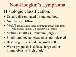 Non-Hodgkin’s Lymphoma Histologic classification : Usually disseminated throughout body Nodular vs. Diffuse MALT  ( m ucosa  a ssociated  l ymphatic  t issue) outside the  lymph nodes in skin, G.I tract, thyroid, breast Mature (small) vs. Immature (large) Small lymphocyte: cleaved vs. non-cleaved Best prognosis is nodular, small cell Worst prognosis is diffuse, large cell or immunoblastic (high grade) 