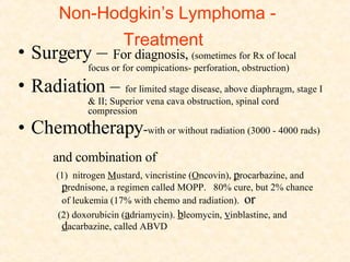 Non-Hodgkin’s Lymphoma - Treatment Surgery  –  For diagnosis,  (sometimes for Rx of local  focus or for compications- perforation, obstruction) Radiation –   for limited stage disease, above diaphragm, stage I  & II; Superior vena cava obstruction, spinal cord  compression Chemotherapy - with or without radiation (3000 - 4000 rads)  and combination of  (1)  nitrogen  M ustard, vincristine ( O ncovin),  p rocarbazine, and  p rednisone, a regimen called MOPP.  80% cure, but 2% chance of leukemia (17% with chemo and radiation).  or (2) doxorubicin ( a driamycin).  b leomycin,  v inblastine, and  d acarbazine, called ABVD 