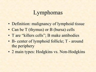 Lymphomas Definition: malignancy of lymphoid tissue Can be T (thymus) or B (bursa) cells T are “killers cells”; B make antibodies B- center of lymphoid follicle; T - around the periphery 2 main types: Hodgkins vs. Non-Hodgkins 