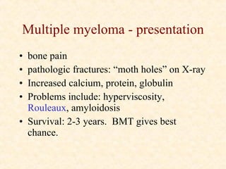 Multiple myeloma - presentation bone pain pathologic fractures: “moth holes” on X-ray Increased calcium, protein, globulin Problems include: hyperviscosity,  Rouleaux , amyloidosis Survival: 2-3 years.  BMT gives best chance. 