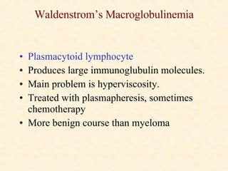 Waldenstrom’s Macroglobulinemia Plasmacytoid lymphocyte Produces large immunoglubulin molecules. Main problem is hyperviscosity. Treated with plasmapheresis, sometimes chemotherapy More benign course than myeloma 