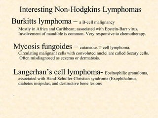Interesting Non-Hodgkins Lymphomas Burkitts lymphoma –  a B-cell malignancy Mostly in Africa and Caribbean; associated with Epstein-Barr virus, Involvement of mandible is common. Very responsive to chemotherapy. Mycosis fungoides –  cutaneous T-cell lymphoma.  Circulating malignant cells with convoluted nuclei are called Sezary cells.  Often misdiagnosed as eczema or dermatosis. Langerhan’s cell lymphoma-  Eosinophilic granuloma, associated with Hand-Schuller-Christian syndrome (Exophthalmus, diabetes insipidus, and destructive bone lesions .  