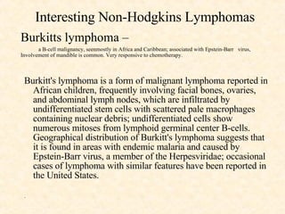 Interesting Non-Hodgkins Lymphomas Burkitts lymphoma –  a B-cell malignancy, seenmostly in Africa and Caribbean; associated with Epstein-Barr  virus, Involvement of mandible is common. Very responsive to chemotherapy. Burkitt's lymphoma is a form of malignant lymphoma reported in African children, frequently involving facial bones, ovaries, and abdominal lymph nodes, which are infiltrated by undifferentiated stem cells with scattered pale macrophages containing nuclear debris; undifferentiated cells show numerous mitoses from lymphoid germinal center B-cells. Geographical distribution of Burkitt's lymphoma suggests that it is found in areas with endemic malaria and caused by Epstein-Barr virus, a member of the Herpesviridae; occasional cases of lymphoma with similar features have been reported in the United States.  .  