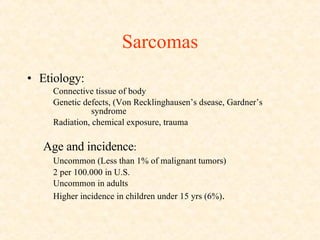Sarcomas Etiology: Connective tissue of body Genetic defects, (Von Recklinghausen’s dsease, Gardner’s  syndrome Radiation, chemical exposure, trauma Age and incidence :  Uncommon (Less than 1% of malignant tumors) 2 per 100.000 in U.S. Uncommon in adults Higher incidence in children under 15 yrs (6%) . 