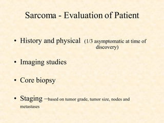 Sarcoma - Evaluation of Patient History and physical  (1/3 asymptomatic at time of  discovery) Imaging studies Core biopsy  Staging – based on tumor grade, tumor size, nodes and metastases   