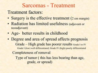 Sarcomas - Treatment Treatment factors: Surgery is the effective treatment ( 2 cm margin) Radiation has limited usefulness  (adjuvant or  neoadjuvant) Age-  better results in childhood Degree and area of spread affects prognosis Grade – High grade has poorer results  Grade I to IV Grade I (low) well differentiated; Grade IV (high) poorly differentiated Completeness of removal Type of tumor ( this has less bearing than age,  grade, or spread) 