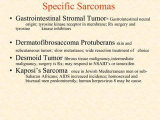 Specific Sarcomas Gastrointestinal Stromal Tumor-  Gastrointestinal neural  origin; tyrosine kinase receptor in membrane; Rx surgery and tyrosine  kinase inhibitors  Dermatofibrosaccoma Protuberans  skin and  subcutaneous tumor;   slow metastases; wide resection treatment of  choice Desmoid Tumor  fibrous tissue malignancy,intermediate  malignancy, surgery is Rx; may respond to NSAID’s or tamoxifen Kaposi’s Sarcoma  once in Jewish Mediterranean men or sub- Saharan  Africans; AIDS increaced incidence; homosexual and  bisexual men predominently; human herpesvirus 8 may be cause.  