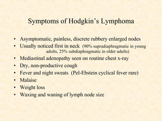 Symptoms of Hodgkin’s Lymphoma Asymptomatic, painless, discrete rubbery enlarged nodes Usually noticed first in neck  (90% supradiaphragmatic in young  adults, 25% subdiaphragmatic in older adults) Mediastinal adenopathy seen on routine chest x-ray Dry, non-productive cough Fever and night sweats  (Pel-Ebstein cyclical fever rare) Malaise  Weight loss Waxing and waning of lymph node size 