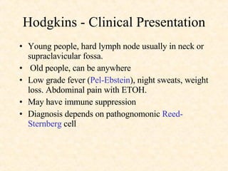 Hodgkins - Clinical Presentation Young people, hard lymph node usually in neck or supraclavicular fossa.  Old people, can be anywhere Low grade fever ( Pel-Ebstein ), night sweats, weight loss. Abdominal pain with ETOH. May have immune suppression Diagnosis depends on pathognomonic  Reed-  Sternberg  cell 
