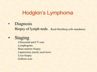 Hodgkin’s Lymphoma   Diagnosis Biopsy of lymph node.   Reed-Sternberg cells mandatory Staging Ultrasound and CT scan Lymphogram Bone marrow biopsy Laparotomy (rarely used now) Liver biopsy Gallium scan 