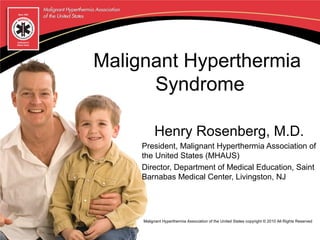 Malignant Hyperthermia
      Syndrome

          Henry Rosenberg, M.D.
     President, Malignant Hyperthermia Association of
     the United States (MHAUS)
     Director, Department of Medical Education, Saint
     Barnabas Medical Center, Livingston, NJ




     Malignant Hyperthermia Association of the United States copyright © 2010 All Rights Reserved
 