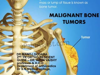 MALIGNANT BONE
TUMORS
DR.MANOJ GODARA
2ND YR ORTHO RESIDENT
GUIDE – DR. ARUN VAISHY
professor & H.O.D
Department of orthopedics
Dr S.N Medical college,
jodhpur
 