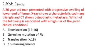 CASE 1(mcq)
A 20 year old man presented with progressive swelling of
lower end of femur. X-ray shows a characteristic codmans
triangle and CT shows osteoblastic metastasis. Which of
the following is associated with a high risk of the given
clinical condition?
A. Translocation (12:16)
B. Germline mutation of Rb
C. Translocation (x;18)
D. 1p rearrangements
 