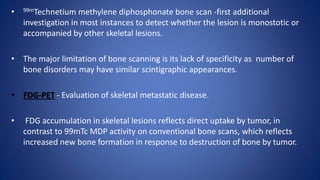 • 99mTechnetium methylene diphosphonate bone scan -first additional
investigation in most instances to detect whether the lesion is monostotic or
accompanied by other skeletal lesions.
• The major limitation of bone scanning is its lack of specificity as number of
bone disorders may have similar scintigraphic appearances.
• FDG-PET - Evaluation of skeletal metastatic disease.
• FDG accumulation in skeletal lesions reflects direct uptake by tumor, in
contrast to 99mTc MDP activity on conventional bone scans, which reflects
increased new bone formation in response to destruction of bone by tumor.
 