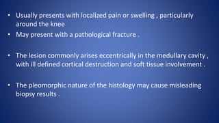 • Usually presents with localized pain or swelling , particularly
around the knee
• May present with a pathological fracture .
• The lesion commonly arises eccentrically in the medullary cavity ,
with ill defined cortical destruction and soft tissue involvement .
• The pleomorphic nature of the histology may cause misleading
biopsy results .
 