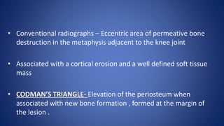 • Conventional radiographs – Eccentric area of permeative bone
destruction in the metaphysis adjacent to the knee joint
• Associated with a cortical erosion and a well defined soft tissue
mass
• CODMAN’S TRIANGLE- Elevation of the periosteum when
associated with new bone formation , formed at the margin of
the lesion .
 
